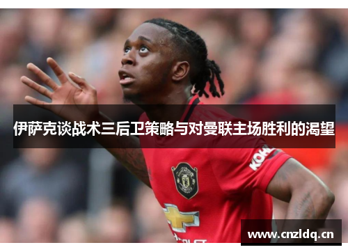伊萨克谈战术三后卫策略与对曼联主场胜利的渴望